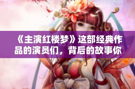 《主演红楼梦》这部经典作品的演员们，背后的故事你一定想知道