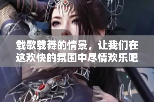 载歌载舞的情景，让我们在这欢快的氛围中尽情欢乐吧