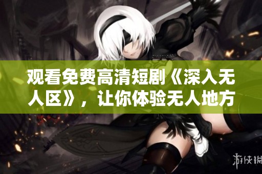 观看免费高清短剧《深入无人区》，让你体验无人地方的神秘与冒险