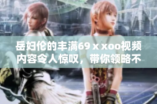 岳妇伦的丰满69ⅹxoo视频内容令人惊叹，带你领略不同的视觉体验
