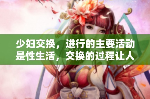 少妇交换，进行的主要活动是性生活，交换的过程让人充满期待