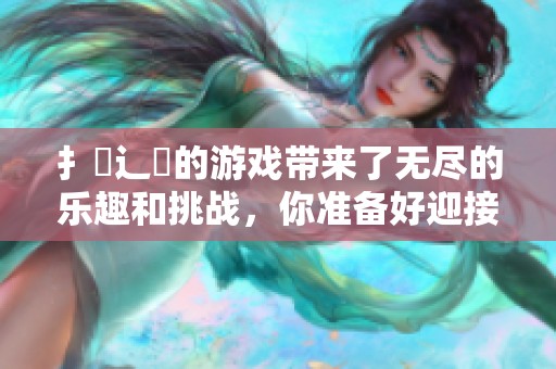 扌喿辶畐的游戏带来了无尽的乐趣和挑战，你准备好迎接这场冒险了吗