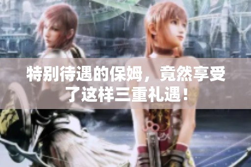 特别待遇的保姆，竟然享受了这样三重礼遇！