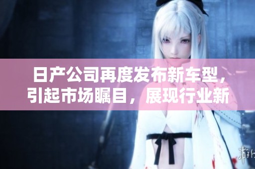 日产公司再度发布新车型，引起市场瞩目，展现行业新趋势