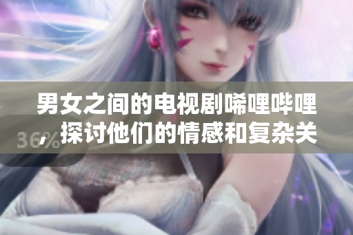 男女之间的电视剧唏哩哔哩，探讨他们的情感和复杂关系
