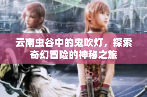 云南虫谷中的鬼吹灯，探索奇幻冒险的神秘之旅