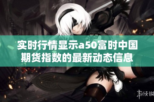 实时行情显示a50富时中国期货指数的最新动态信息