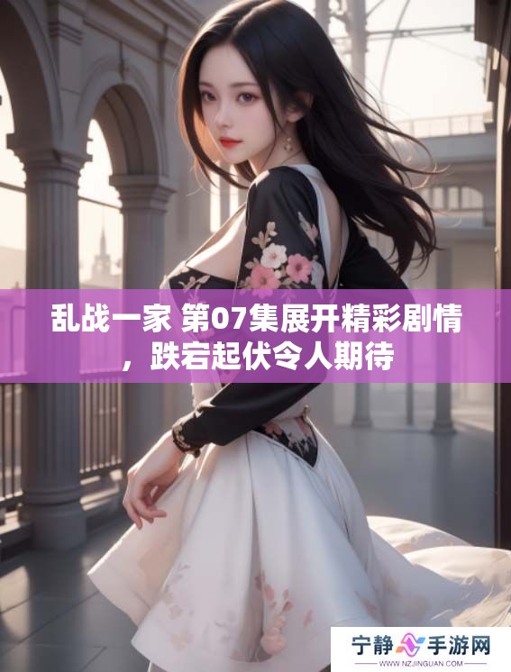 乱战一家 第07集展开精彩剧情，跌宕起伏令人期待