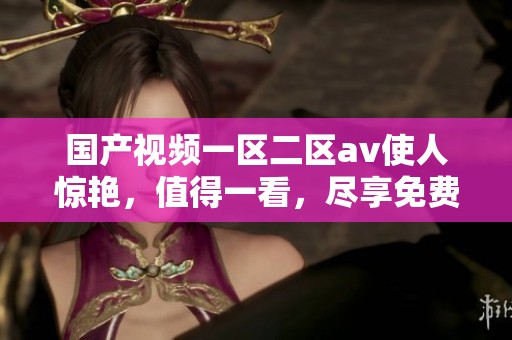 国产视频一区二区**使人惊艳，值得一看，尽享免费不收费的精彩内容