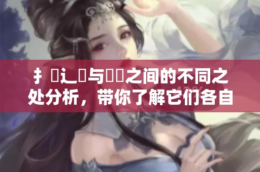 扌喿辶畐与畐畬之间的不同之处分析，带你了解它们各自的特点与应用