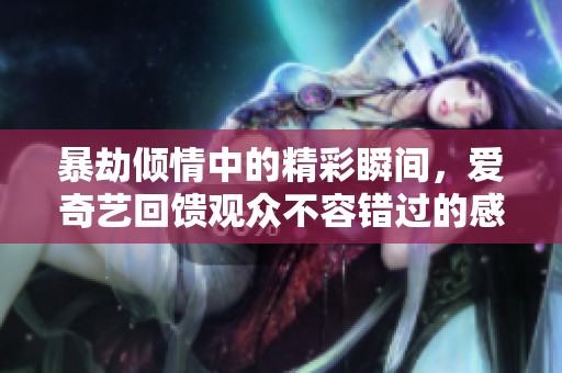 暴劫倾情中的精彩瞬间，爱奇艺回馈观众不容错过的感人场面