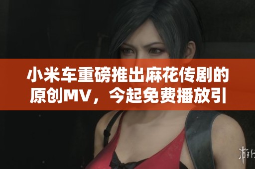小米车重磅推出麻花传剧的原创MV，今起免费播放引发关注