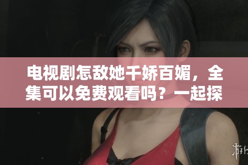 电视剧怎敌她千娇百媚，全集可以免费观看吗？一起探讨一下吧！