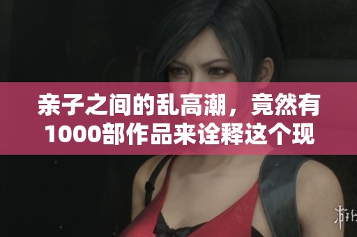 亲子之间的乱高潮，竟然有1000部作品来诠释这个现象，真是令人惊讶