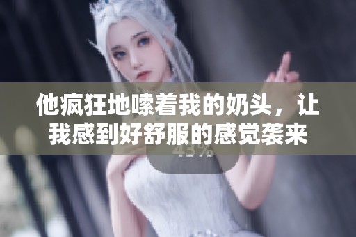 他疯狂地嗦着我的奶头，让我感到好舒服的感觉袭来