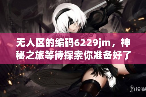无人区的编码6229jm，神秘之旅等待探索你准备好了吗