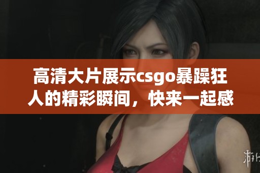 高清大片展示csgo暴躁狂人的精彩瞬间，快来一起感受这场视觉盛宴！