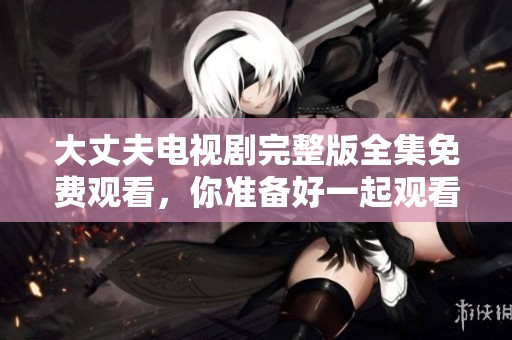 大丈夫电视剧完整版全集免费观看，你准备好一起观看了吗