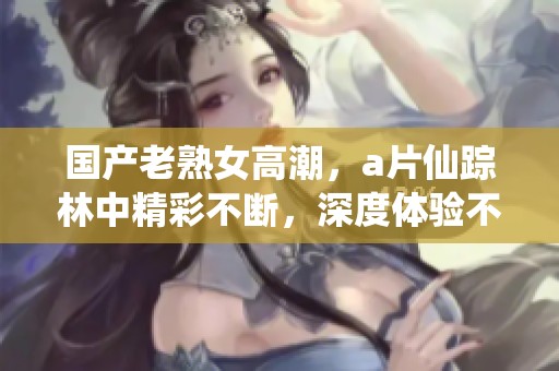 国产老熟女高潮，**仙踪林中精彩不断，深度体验不容错过！