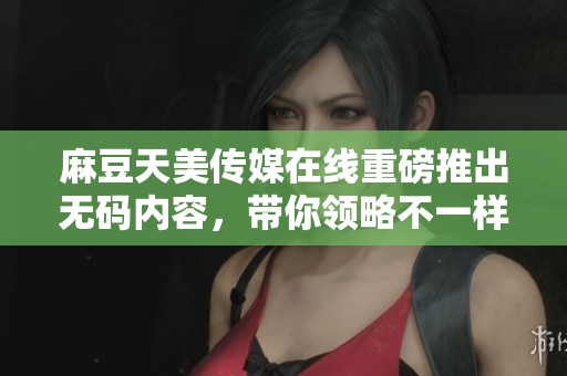 麻豆天美传媒在线重磅推出**内容，带你领略不一样的视听体验
