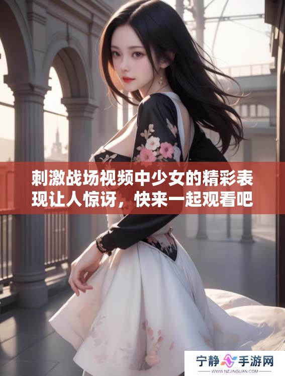 刺激战场视频中少女的精彩表现让人惊讶，快来一起观看吧！