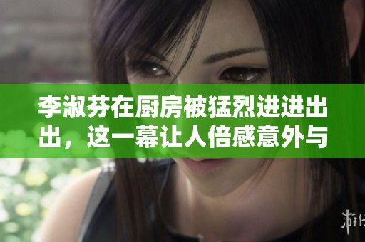 李淑芬在厨房被猛烈进进出出，这一幕让人倍感意外与震惊。