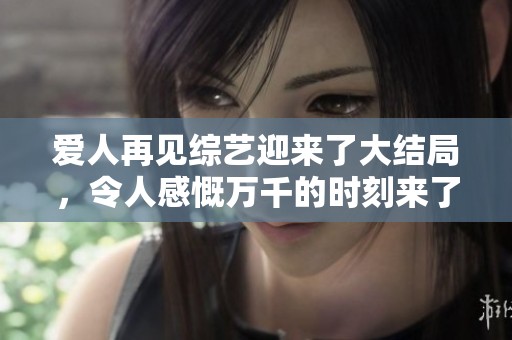 爱人再见综艺迎来了大结局，令人感慨万千的时刻来了