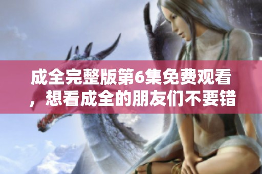 成全完整版第6集免费观看，想看成全的朋友们不要错过哦