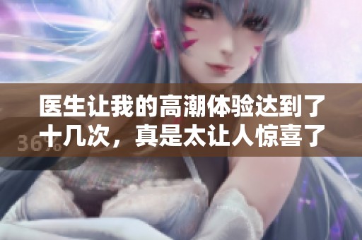 医生让我的高潮体验达到了十几次，真是太让人惊喜了！