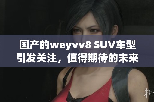 国产的weyvv8 SUV车型引发关注，值得期待的未来表现究竟如何