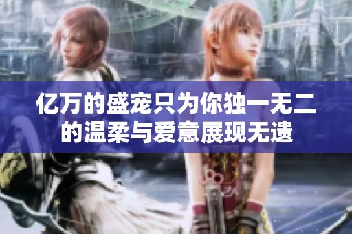 亿万的盛宠只为你独一无二的温柔与爱意展现无遗