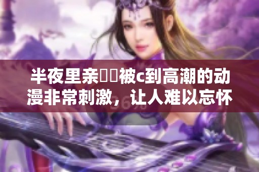 半夜里亲妺妺被c到高潮的动漫非常刺激，让人难以忘怀的情节。