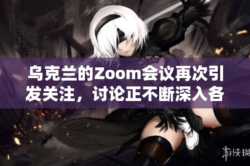 乌克兰的Zoom会议再次引发关注，讨论正不断深入各方反应与措施
