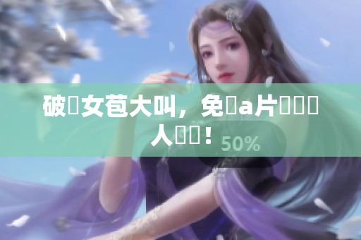 破處女苞大叫，免費**觀賞讓人驚豔！