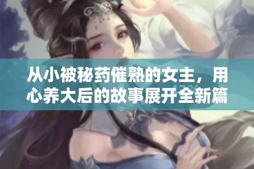 从小被秘药催熟的女主，用心养大后的故事展开全新篇章
