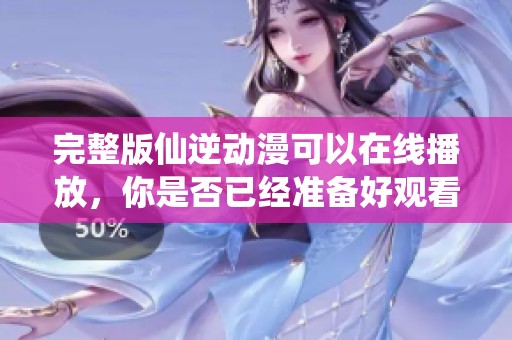 完整版仙逆动漫可以在线播放，你是否已经准备好观看了呢