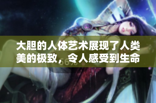 大胆的人体艺术展现了人类美的极致，令人感受到生命的独特魅力
