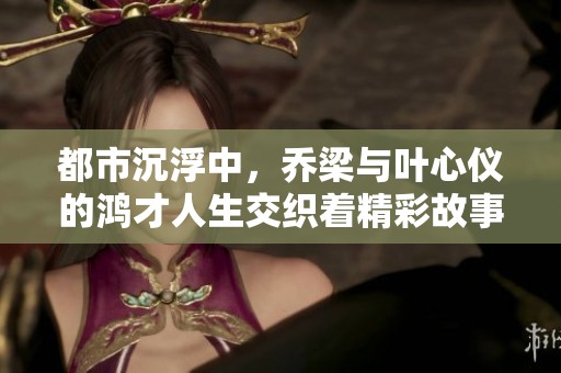 都市沉浮中，乔梁与叶心仪的鸿才人生交织着精彩故事