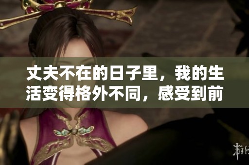 丈夫不在的日子里，我的生活变得格外不同，感受到前所未有的孤独与思考