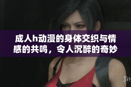 **h动漫的身体交织与情感的共鸣，令人沉醉的奇妙之旅