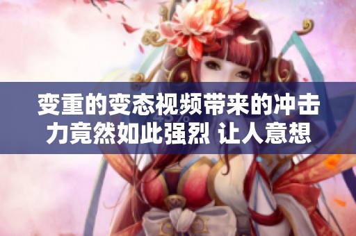 变重的变态视频带来的冲击力竟然如此强烈 让人意想不到的体验