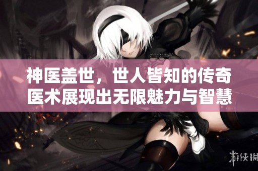神医盖世，世人皆知的传奇医术展现出无限魅力与智慧