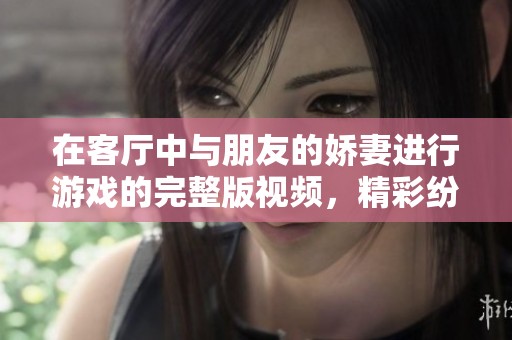在客厅中与朋友的娇妻进行游戏的完整版视频，精彩纷呈值得观看