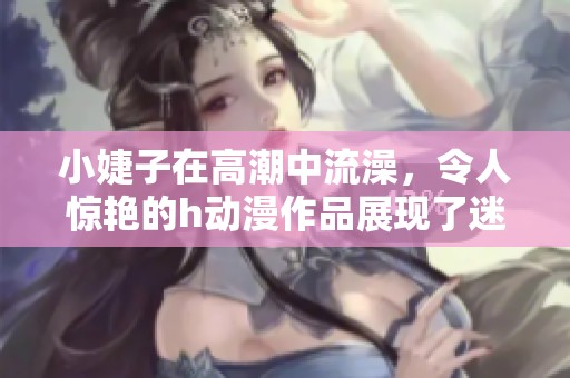 小婕子在高潮中流澡，令人惊艳的h动漫作品展现了迷人魅力