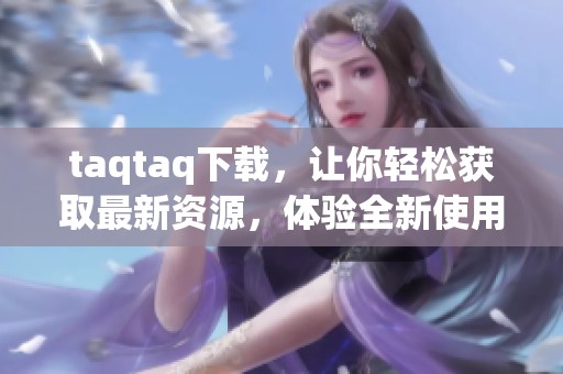 taqtaq下载，让你轻松获取最新资源，体验全新使用感受