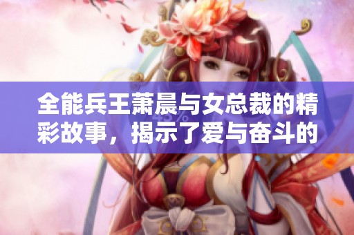 全能兵王萧晨与女总裁的精彩故事，揭示了爱与奋斗的传奇人生