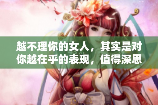 越不理你的女人，其实是对你越在乎的表现，值得深思！