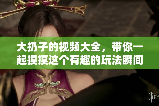 大扔子的视频大全，带你一起摸摸这个有趣的玩法瞬间分享