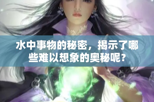 水中事物的秘密，揭示了哪些难以想象的奥秘呢？