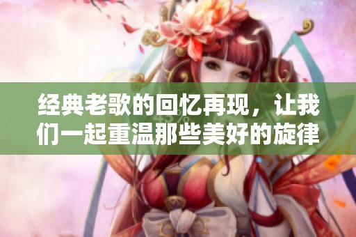 经典老歌的回忆再现，让我们一起重温那些美好的旋律与时光